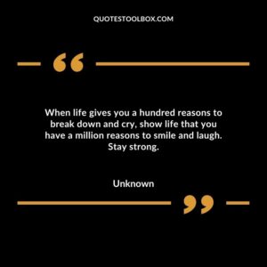 When life gives you a hundred reasons to break down and cry, show life that you have a million reasons to smile and laugh. Stay strong.