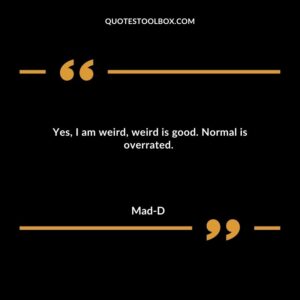 Yes, I am weird, weird is good. Normal is overrated.
