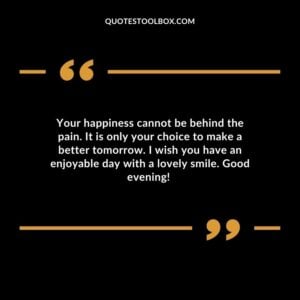 Your happiness cannot be behind the pain. It is only your choice to make a better tomorrow. I wish you have an enjoyable day with a lovely smile. Good evening! Positive Evening Quotes