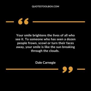 Your smile brightens the lives of all who see it. To someone who has seen a dozen people frown, scowl or turn their faces away, your smile is like the sun breaking through the clouds.