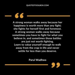 A strong woman walks away because her happiness is worth more than any fight she fights for herself first and foremost. A strong woman walks away because sometimes you have to fight for what