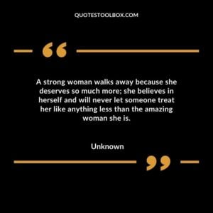 A strong woman walks away because she deserves so much more; she believes in herself and will never let someone treat her like anything less than the amazing woman she is.