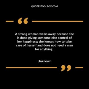 A strong woman walks away because she is done giving someone else control of her happiness; she knows how to take care of herself and does not need a man for anything.