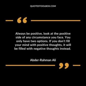 Always be positive, look at the positive side of any circumstance you face. You only have two options. If you don’t fill your mind with positive thoughts, it will be filled with negative thoughts instead.