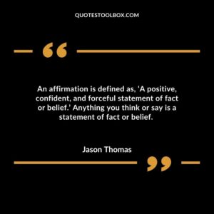 An affirmation is defined as, ‘A positive, confident, and forceful statement of fact or belief.’ Anything you think or say is a statement of fact or belief.