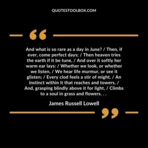 And what is so rare as a day in June? / Then, if ever, come perfect days; / Then heaven tries the earth if it be tune, / And over it softly her warm ear lays: / Whether we look, or whether we listen, / We hear life murmur, or see it glisten; / Every clod feels a stir of might, / An instinct within it that reaches and towers, / And, grasping blindly above it for light, / Climbs to a soul in grass and flowers. . .