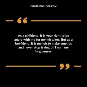 As a girlfriend, it is your right to be angry with me for my mistakes. But as a boyfriend, it is my job to make amends and never stop trying till I earn my forgiveness.