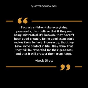 Because children take everything personally, they believe that if they are being mistreated, it’s because they haven’t been good enough. Being good as an adult makes them believe, incorrectly,