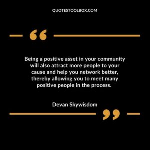 Being a positive asset in your community will also attract more people to your cause and help you network better, thereby allowing you to meet many positive people in the process.