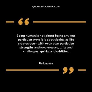 Being human is not about being any one particular way; it is about being as life creates you—with your own particular strengths and weaknesses, gifts and challenges, quirks and oddities
