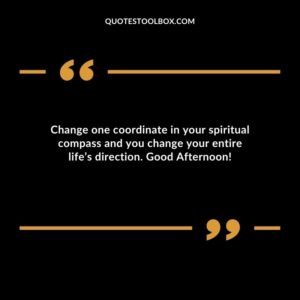 Change one coordinate in your spiritual compass and you change your entire life’s direction. Good Afternoon!