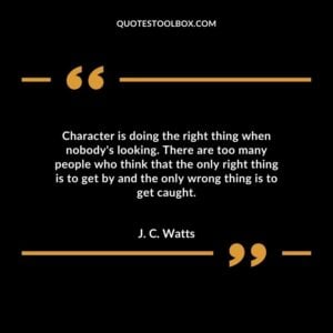 Character is doing the right thing when nobodys looking. There are too many people who think that the only right thing is to get by and the only wrong thing is to get caught