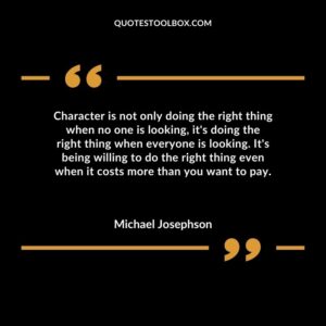 Character is not only doing the right thing when no one is looking its doing the right thing when everyone is looking. Its being willing to do the right thing even when it costs more than you