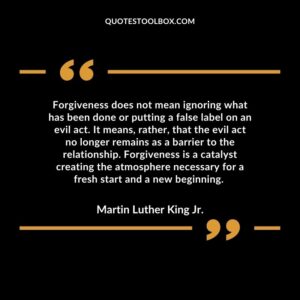 Forgiveness does not mean ignoring what has been done or putting a false label on an evil act. It means, rather, that the evil act no longer remains as a barrier to the relationship. Forgiveness is a catalyst creating the atmosphere necessary for a fresh start and a new beginning.