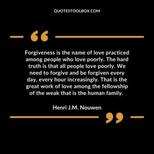 Forgiveness is the name of love practiced among people who love poorly. The hard truth is that all people love poorly. We need to forgive and be forgiven every day, every hour increasingly. That is the great work of love among the fellowship of the weak that is the human family.