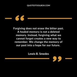 Forgiving does not erase the bitter past. A healed memory is not a deleted memory. Instead, forgiving what we cannot forget creates a new way to remember. We change the memory of our past into a hope for our future.