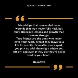 Friendships that have ended leave wounds that may never fully heal but they also leave lessons and growth that make us stronger. True friends are the ones who never leave your heart even if