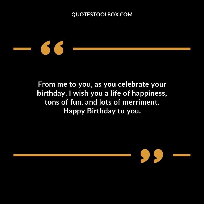 From me to you, as you celebrate your birthday, I wish you a life of happiness, tons of fun, and lots of merriment. Happy Birthday to you