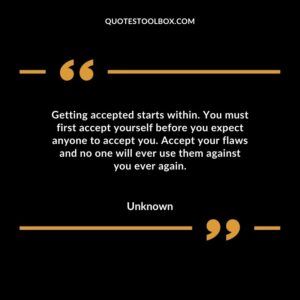 Getting accepted starts within. You must first accept yourself before you expect anyone to accept you. Accept your flaws and no one will ever use them against you ever again