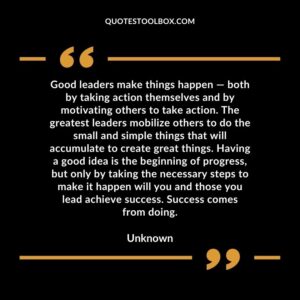 Good leaders make things happen — both by taking action themselves and by motivating others to take action. The greatest leaders mobilize others to do the small and simple things that will