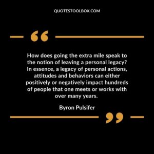 How does going the extra mile speak to the notion of leaving a personal legacy? In essence, a legacy of personal actions, attitudes and behaviors can either positively or negatively impact hundreds of people that one meets or works with over many years.