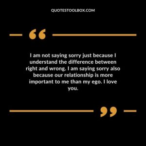 I am not saying sorry just because I understand the difference between right and wrong. I am saying sorry also because our relationship is more important to me than my ego. I love you.