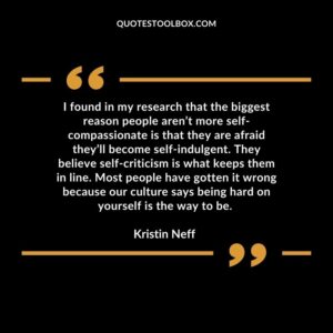 I found in my research that the biggest reason people aren’t more self-compassionate is that they are afraid they’ll become self-indulgent. They believe self-criticism is what keeps them in