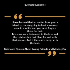 I have learned that no matter how good a friend is theyre going to hurt you every once in a while and you must forgive them for that. My scars are a testament to the love and the