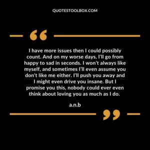 I have more issues then I could possibly count. And on my worse days, I’ll go from happy to sad in seconds. I won’t always like myself, and sometimes I’ll even assume you don’t like me either. I’ll push you away and I might even drive you insane. But I promise you this, nobody could ever even think about loving you as much as I do.