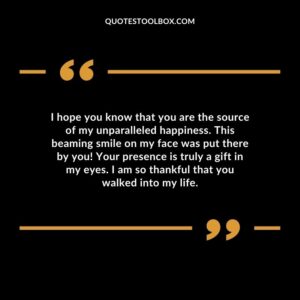I hope you know that you are the source of my unparalleled happiness. This beaming smile on my face was put there by you! Your presence is truly a gift in my eyes. I am so thankful that you walked into my life.