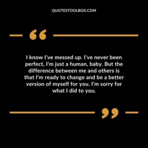 I know I’ve messed up. I’ve never been perfect, I’m just a human, baby. But the difference between me and others is that I’m ready to change and be a better version of myself for you. I’m sorry for what I did to you.