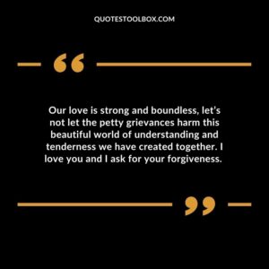 Our love is strong and boundless, let’s not let the petty grievances harm this beautiful world of understanding and tenderness we have created together. I love you and I ask for your forgiveness. Forgiveness Love Quotes for Her