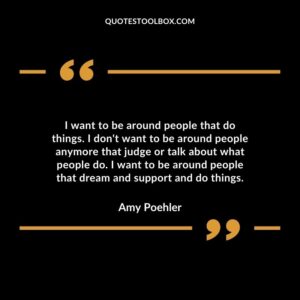 I want to be around people that do things. I dont want to be around people anymore that judge or talk about what people do. I want to be around people that dream and support and do things