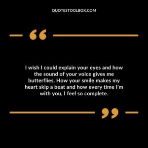 I wish I could explain your eyes and how the sound of your voice gives me butterflies. How your smile makes my heart skip a beat and how every time Im with you I feel so complete