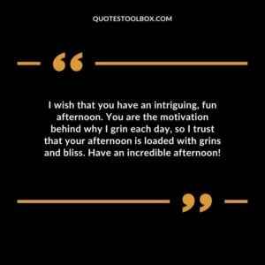 I wish that you have an intriguing, fun afternoon. You are the motivation behind why I grin each day, so I trust that your afternoon is loaded with grins and bliss. Have an incredible afternoon!