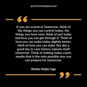 If you are scared of tomorrow think of the things you can control today the things you have now think of just today and how you can get through it. Think of how you can make today slightly