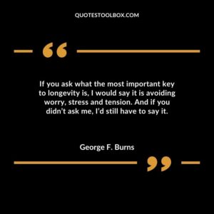If you ask what the most important key to longevity is I would say it is avoiding worry stress and tension. And if you didnt ask me Id still have to say it