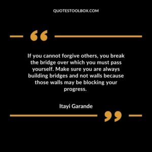 If you cannot forgive others, you break the bridge over which you must pass yourself. Make sure you are always building bridges and not walls because those walls may be blocking your progress.