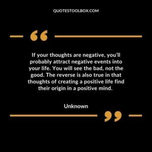 If your thoughts are negative, you’ll probably attract negative events into your life. You will see the bad, not the good. The reverse is also true in that thoughts of creating a positive life find their origin in a positive mind.