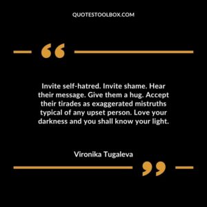 Invite self-hatred. Invite shame. Hear their message. Give them a hug. Accept their tirades as exaggerated mistruths typical of any upset person. Love your darkness and you shall know your