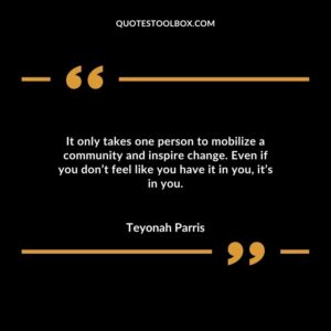 It only takes one person to mobilize a community and inspire change. Even if you dont feel like you have it in you its in you.