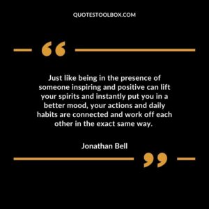 Just like being in the presence of someone inspiring and positive can lift your spirits and instantly put you in a better mood, your actions and daily habits are connected and work off each other in the exact same way.