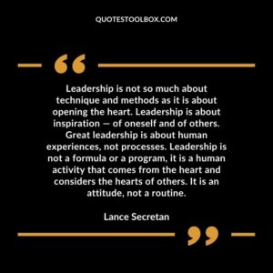 Leadership is not so much about technique and methods as it is about opening the heart. Leadership is about inspiration — of oneself and of others. Great leadership is about human experiences