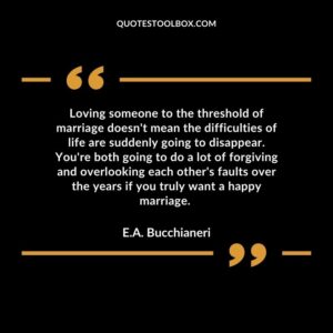Loving someone to the threshold of marriage doesn't mean the difficulties of life are suddenly going to disappear. You're both going to do a lot of forgiving and overlooking each other's faults over the years if you truly want a happy marriage.