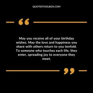 May you receive all of your birthday wishes. May the love and happiness you share with others return to you tenfold. To someone who touches each life, they enter, spreading joy to everyone they meet.