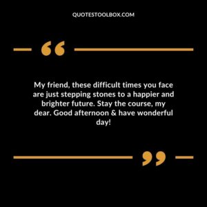 My friend, these difficult times you face are just stepping stones to a happier and brighter future. Stay the course, my dear. Good afternoon & have wonderful day!