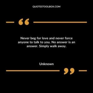 Never beg for love and never force anyone to talk to you. No answer is an answer. Simply walk away.