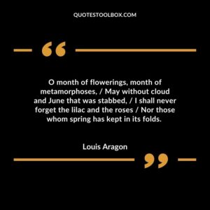 O month of flowerings, month of metamorphoses, / May without cloud and June that was stabbed, / I shall never forget the lilac and the roses / Nor those whom spring has kept in its folds.