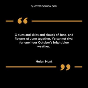 O suns and skies and clouds of June, and flowers of June together. Ye cannot rival for one hour October’s bright blue weather.