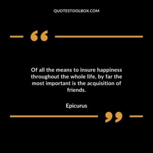 Of all the means to insure happiness throughout the whole life, by far the most important is the acquisition of friends